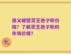遵义破壁灵芝孢子粉价格？了解灵芝孢子粉的市场价格？