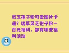 灵芝孢子粉可爱图片卡通？瑞草灵芝孢子粉一百元福利，都有哪些福利活动