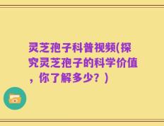 灵芝孢子科普视频(探究灵芝孢子的科学价值，你了解多少？)