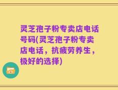 灵芝孢子粉专卖店电话号码(灵芝孢子粉专卖店电话，抗疲劳养生，极好的选择)