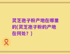 灵芝孢子粉产地在哪里的(灵芝孢子粉的产地在何处？)