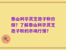 泰山利华灵芝孢子粉价格？了解泰山利华灵芝孢子粉的市场行情？