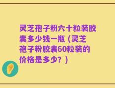 灵芝孢子粉六十粒装胶囊多少钱一瓶 (灵芝孢子粉胶囊60粒装的价格是多少？)