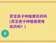 灵芝孢子种植要农药吗(灵芝孢子种植需使用农药吗？)