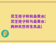 灵芝孢子粉和桑黄水(灵芝孢子粉与桑黄水：两种天然养生良品)