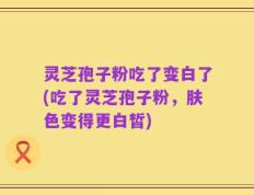 灵芝孢子粉吃了变白了(吃了灵芝孢子粉，肤色变得更白皙)