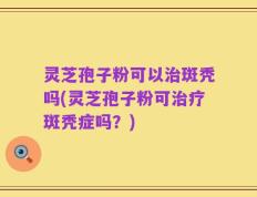 灵芝孢子粉可以治斑秃吗(灵芝孢子粉可治疗斑秃症吗？)