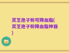 灵芝孢子粉可降血脂(灵芝孢子粉降血脂神器)