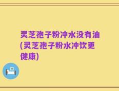 灵芝孢子粉冲水没有油(灵芝孢子粉水冲饮更健康)