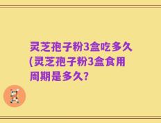 灵芝孢子粉3盒吃多久(灵芝孢子粉3盒食用周期是多久？