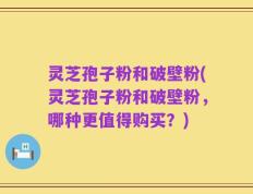 灵芝孢子粉和破壁粉(灵芝孢子粉和破壁粉，哪种更值得购买？)