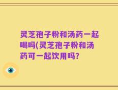 灵芝孢子粉和汤药一起喝吗(灵芝孢子粉和汤药可一起饮用吗？