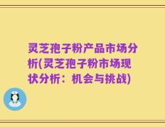 灵芝孢子粉产品市场分析(灵芝孢子粉市场现状分析：机会与挑战)