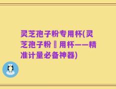 灵芝孢子粉专用杯(灵芝孢子粉專用杯——精准计量必备神器)