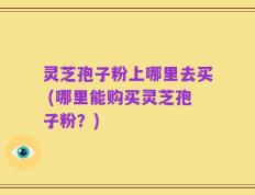 灵芝孢子粉上哪里去买 (哪里能购买灵芝孢子粉？)
