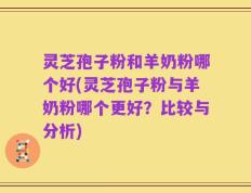 灵芝孢子粉和羊奶粉哪个好(灵芝孢子粉与羊奶粉哪个更好？比较与分析)