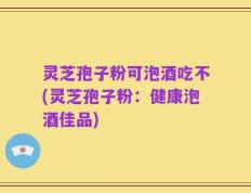 灵芝孢子粉可泡酒吃不(灵芝孢子粉：健康泡酒佳品)