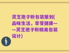 灵芝孢子粉包装策划(品味生活，享受健康——灵芝孢子粉精美包装设计)