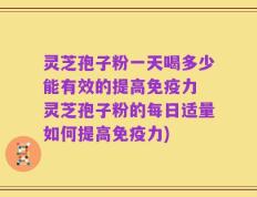 灵芝孢子粉一天喝多少能有效的提高免疫力 灵芝孢子粉的每日适量如何提高免疫力)