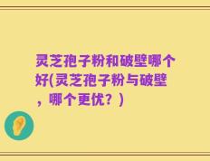 灵芝孢子粉和破壁哪个好(灵芝孢子粉与破壁，哪个更优？)