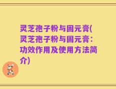 灵芝孢子粉与固元膏(灵芝孢子粉与固元膏：功效作用及使用方法简介)