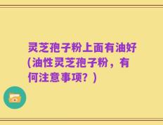 灵芝孢子粉上面有油好(油性灵芝孢子粉，有何注意事项？)