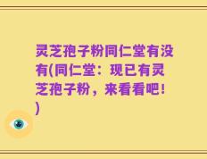 灵芝孢子粉同仁堂有没有(同仁堂：现已有灵芝孢子粉，来看看吧！)
