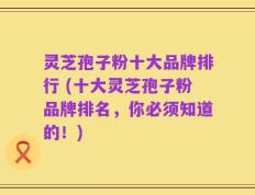 灵芝孢子粉十大品牌排行 (十大灵芝孢子粉品牌排名，你必须知道的！)