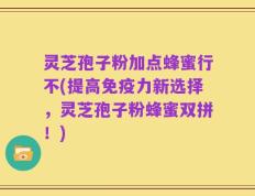 灵芝孢子粉加点蜂蜜行不(提高免疫力新选择，灵芝孢子粉蜂蜜双拼！)