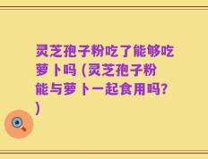 灵芝孢子粉吃了能够吃萝卜吗 (灵芝孢子粉能与萝卜一起食用吗？)