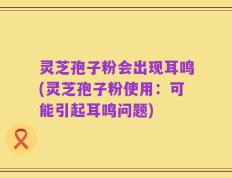 灵芝孢子粉会出现耳鸣(灵芝孢子粉使用：可能引起耳鸣问题)
