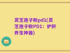 灵芝孢子粉pd1(灵芝孢子粉PD1：护肝养生神器)