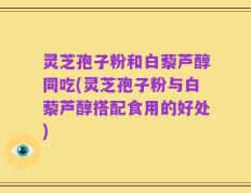 灵芝孢子粉和白藜芦醇同吃(灵芝孢子粉与白藜芦醇搭配食用的好处)