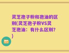 灵芝孢子粉和孢油的区别(灵芝孢子粉VS灵芝孢油：有什么区别？)