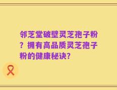 邻芝堂破壁灵芝孢子粉？拥有高品质灵芝孢子粉的健康秘诀？