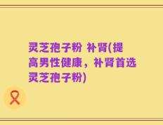 灵芝孢子粉 补肾(提高男性健康，补肾首选灵芝孢子粉)