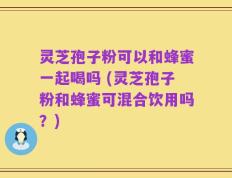 灵芝孢子粉可以和蜂蜜一起喝吗 (灵芝孢子粉和蜂蜜可混合饮用吗？)