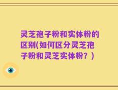 灵芝孢子粉和实体粉的区别(如何区分灵芝孢子粉和灵芝实体粉？)