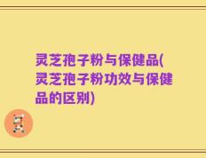 灵芝孢子粉与保健品(灵芝孢子粉功效与保健品的区别)