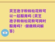 灵芝孢子粉和松花粉可以一起服用吗 (灵芝孢子粉和松花粉可同时服用吗？-健康顾问解答)