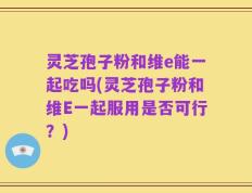 灵芝孢子粉和维e能一起吃吗(灵芝孢子粉和维E一起服用是否可行？)