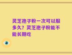 灵芝孢子粉一次可以服多久？灵芝孢子粉能不能长期吃