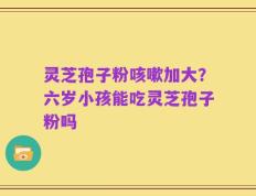 灵芝孢子粉咳嗽加大？六岁小孩能吃灵芝孢子粉吗