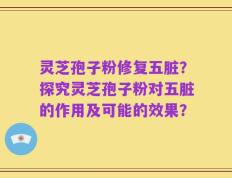 灵芝孢子粉修复五脏？探究灵芝孢子粉对五脏的作用及可能的效果？