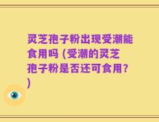 灵芝孢子粉出现受潮能食用吗 (受潮的灵芝孢子粉是否还可食用？)