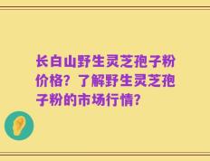 长白山野生灵芝孢子粉价格？了解野生灵芝孢子粉的市场行情？