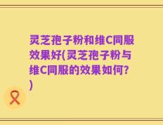 灵芝孢子粉和维C同服效果好(灵芝孢子粉与维C同服的效果如何？)