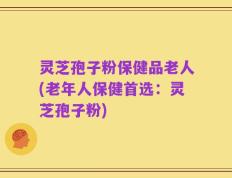 灵芝孢子粉保健品老人(老年人保健首选：灵芝孢子粉)
