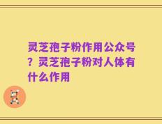 灵芝孢子粉作用公众号？灵芝孢子粉对人体有什么作用