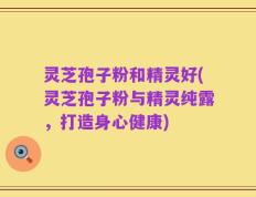 灵芝孢子粉和精灵好(灵芝孢子粉与精灵纯露，打造身心健康)